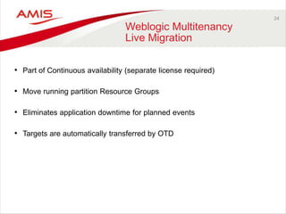 24
Weblogic Multitenancy
Live Migration
• Part of Continuous availability (separate license required)
• Move running partition Resource Groups
• Eliminates application downtime for planned events
• Targets are automatically transferred by OTD
 