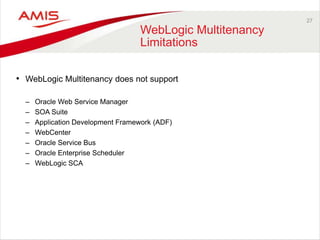 27
WebLogic Multitenancy
Limitations
• WebLogic Multitenancy does not support
– Oracle Web Service Manager
– SOA Suite
– Application Development Framework (ADF)
– WebCenter
– Oracle Service Bus
– Oracle Enterprise Scheduler
– WebLogic SCA
 
