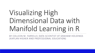 Visualizing High
Dimensional Data with
Manifold Learning in R
BY COLLEEN M. FARRELLY, DATA SCIENTIST AT GRAHAM HOLDINGS
(KAPLAN HIGHER AND PROFESSIONAL EDUCATION)
 