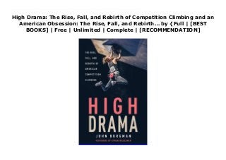 High Drama: The Rise, Fall, and Rebirth of Competition Climbing and an
American Obsession: The Rise, Fall, and Rebirth… by {Full | [BEST
BOOKS] | Free | Unlimited | Complete | [RECOMMENDATION]
Read High Drama: The Rise, Fall, and Rebirth of Competition Climbing and an American Obsession: The Rise, Fall, and Rebirth… PDF Free One afternoon in 1987, two renegade climbers in Berkeley, California, hatched an ambitious plan: under the cover of darkness, they would rappel down from a carefully scouted highway on-ramp, gluing artificial handholds onto the load-bearing concrete pillars underneath. Equipped with ingenuity, strong adhesive, and an urban guerilla attitude, Jim Thornburg and Scott Frye created a serviceable climbing wall. But what they were part of was a greater development: the expansion and reimagining of a sport now slated for a highly anticipated Olympic debut in 2020.High Drama explores rock climbing's transformation from a pursuit of select anti-establishment vagabonds to a sport embraced by competitors of all ages, social classes, and backgrounds. Climbing magazine's John Burgman weaves a multi-layered story of traditionalists and opportunists, grassroots organizers and business-minded developers, free-spirited rebels and rigorously coached athletes. Deeply reported and compellingly told, this is a celebration of climbing and the pivotal figures who made its growth possible, from the rock faces of Yosemite to urban bouldering gyms and beyond.
 