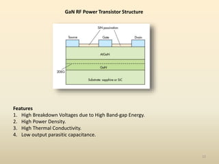 GaN RF Power Transistor Structure
12
Features
1. High Breakdown Voltages due to High Band-gap Energy.
2. High Power Density.
3. High Thermal Conductivity.
4. Low output parasitic capacitance.
 