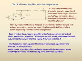 RFC R
L C0
C
Vcc
Vbe
vin
L0 In Class-E power amplifiers,
transistor operates as on-to-off
switch and ideal shapes of current
and voltage waveforms do not
overlap simultaneously resulting
in 100% efficiency
Class-E power amplifiers are analyzed in time domain as their current and
voltage waveforms contain harmonics having specified different phase
delays depending on load network configuration
Basic circuit of Class-E power amplifier with shunt capacitance consists of
series inductance L, capacitor C shunting transistor, series fundamentally tuned
L0C0 resonant circuit, RF choke to supply dc current and load R
Shunt capacitor C can represent intrinsic device output capacitance and
external circuit capacitance
Active device is considered as ideal switch to provide instantaneous device
switching between its on-state and off-state operation conditions
Class E RF Power Amplifier with shunt capacitance
20
 