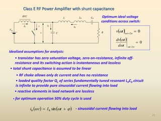 21
• transistor has zero saturation voltage, zero on-resistance, infinite off-
resistance and its switching action is instantaneous and lossless
R
C
iC iR
i
I0
RFC
L
v
Vcc
C0
L0
Idealized assumptions for analysis:
• total shunt capacitance is assumed to be linear
• RF choke allows only dc current and has no resistance
• loaded quality factor QL of series fundamentally tuned resonant L0C0 circuit
is infinite to provide pure sinusoidal current flowing into load
• reactive elements in load network are lossless
• for optimum operation 50% duty cycle is used
  0
2

 

 t
t
v
  0
2

 



t
t
d
t
dv
   
sin
R
R 

 
 t
I
t
i
Optimum ideal voltage
conditions across switch:
- sinusoidal current flowing into load
Class E RF Power Amplifier with shunt capacitance
 