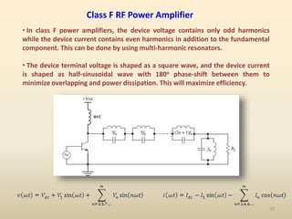 Class F RF Power Amplifier
• In class F power amplifiers, the device voltage contains only odd harmonics
while the device current contains even harmonics in addition to the fundamental
component. This can be done by using multi-harmonic resonators.
• The device terminal voltage is shaped as a square wave, and the device current
is shaped as half-sinusoidal wave with 180o phase-shift between them to
minimize overlapping and power dissipation. This will maximize efficiency.
25
 
