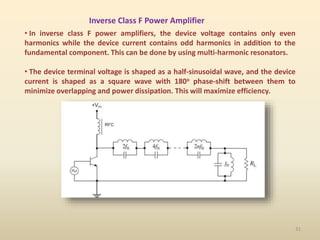Inverse Class F Power Amplifier
• In inverse class F power amplifiers, the device voltage contains only even
harmonics while the device current contains odd harmonics in addition to the
fundamental component. This can be done by using multi-harmonic resonators.
• The device terminal voltage is shaped as a half-sinusoidal wave, and the device
current is shaped as a square wave with 180o phase-shift between them to
minimize overlapping and power dissipation. This will maximize efficiency.
31
 