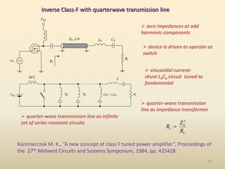 Inverse Class-F with quarterwave transmission line
Vdd
Z0, /4
vin
RL
C0
L0
R1
L
2
0
1
R
Z
R 
 quarter-wave transmission
line as impedance transformer
 sinusoidal current:
shunt L0C0 circuit tuned to
fundamental
RFC
Vdd RL
f0
3f0 5f0 (2n + 1) f0
 device is driven to operate as
switch
 zero impedances at odd
harmonic components
Kazimierczuk M. K., “A new concept of class F tuned power amplifier”, Proceedings of
the 27th Midwest Circuits and Systems Symposium, 1984, pp. 425428.
 quarter-wave transmission line as infinite
set of series resonant circuits
33
 