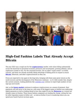 High-End Fashion Labels That Already Accept
Bitcoin
The year 2022 was a rough one for the cryptocurrency market, with values falling substantially
across the board due to persistent economic pressures and uncertainties, growing inflation, and an
unpleasant scandal or two. For the seasoned investor, the so-called “crypto winter” is of little
concern, and many are already excitedly taking advantage of falling prices to acquire as much
Bitcoin, Ethereum, and other cryptocurrencies as they can.
Prices are expected to rise again in the long term, bringing with them some great returns as the
world recovers and the development of the Metaverse continues – so it’s little wonder that, despite
the current scenario, trading platforms like coinhako.com continue to report high numbers of new
sign-ups each month.
And, as the luxury market continues to embrace cryptocurrency as a means of payment, their
popularity will only grow in the long run, with some of the biggest names in fashion now embracing
digital payments as well as looking ahead to how they might fit into the Metaverse as it slowly but
steadily comes to fruition. These luxury fashion companies are leading the charge, setting the way
for other legendary names to follow suit – so look no further if you’re wondering where you can
spend your hoard if prices increase again.
 