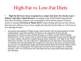High-Fat vs Low-Fat Diets 
• High-fat diets have been recognized as a major risk factor for obesity, type 2 
diabetes and other related diseases. According to the World Health Organization, 
more than 40 million children were overweight in 2010 and this pattern of obesity 
seems to continue (Ferreira & Muniz 2013). Proper dieting and exercise have always 
been the most effective ways to lose weight and stop obesity but today we will focus on 
low and high-fat diets. 
• Increased consumption of high-energy foods (foods with elevated quantity of fats, 
carbohydrates and salt) and lack of exercises are important factors for the 
pathogenesis of those serious health diseases in modern society (World Health 
Organization, 2012). Foods such as fried chicken, packaged or processed foods and 
too many snacks should be avoided because these foods are very high in fat. What 
about low-fat diets, are they effective? Although low-fat diets have been promoted 
as healthier and recommended for weight loss, they have also been associated with 
an increase in carbohydrate intake from plant-based foods (Ferreira & Muniz 2013). 
Therefore, just reducing the fat intake may not be the best strategy for a healthy 
lifestyle. Next we will discuss the truth about fat loss and myths about high and 
low-fat diets. 
 