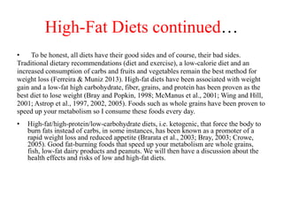 High-Fat Diets continued… 
• To be honest, all diets have their good sides and of course, their bad sides. 
Traditional dietary recommendations (diet and exercise), a low-calorie diet and an 
increased consumption of carbs and fruits and vegetables remain the best method for 
weight loss (Ferreira & Muniz 2013). High-fat diets have been associated with weight 
gain and a low-fat high carbohydrate, fiber, grains, and protein has been proven as the 
best diet to lose weight (Bray and Popkin, 1998; McManus et al., 2001; Wing and Hill, 
2001; Astrop et al., 1997, 2002, 2005). Foods such as whole grains have been proven to 
speed up your metabolism so I consume these foods every day. 
• High-fat/high-protein/low-carbohydrate diets, i.e. ketogenic, that force the body to 
burn fats instead of carbs, in some instances, has been known as a promoter of a 
rapid weight loss and reduced appetite (Brarata et al., 2003; Bray, 2003; Crowe, 
2005). Good fat-burning foods that speed up your metabolism are whole grains, 
fish, low-fat dairy products and peanuts. We will then have a discussion about the 
health effects and risks of low and high-fat diets. 
 