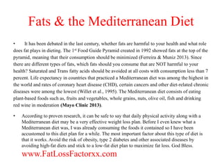 Fats & the Mediterranean Diet 
• It has been debated in the last century, whether fats are harmful to your health and what role 
does fat plays in dieting. The 1st Food Guide Pyramid created in 1992 showed fats at the top of the 
pyramid, meaning that their consumption should be minimized (Ferreira & Muniz 2013). Since 
there are different types of fats, which fats should you consume that are NOT harmful to your 
health? Saturated and Trans fatty acids should be avoided at all costs with consumption less than 7 
percent. Life expectancy in countries that practiced a Mediterranean diet was among the highest in 
the world and rates of coronary heart disease (CHD), certain cancers and other diet-related chronic 
diseases were among the lowest (Willet et al., 1995). The Mediterranean diet consists of eating 
plant-based foods such as, fruits and vegetables, whole grains, nuts, olive oil, fish and drinking 
red wine in moderation (Mayo Clinic 2013). 
• According to proven research, it can be safe to say that daily physical activity along with a 
Mediterranean diet may be a very effective weight loss plan. Before I even knew what a 
Mediterranean diet was, I was already consuming the foods it contained so I have been 
accustomed to this diet plan for a while. The most important factor about this type of diet is 
that it works. Avoid the risk of obesity, type 2 diabetes and other associated diseases by 
avoiding high-fat diets and stick to a low-fat diet plan to maximize fat loss. God Bless. 
www.FatLossFactorxx.com 

