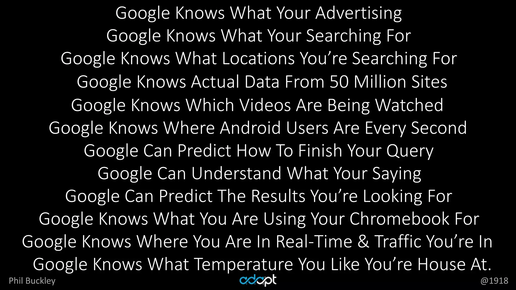 Phil Buckley @1918
Google Knows What Your Advertising
Google Knows What Your Searching For
Google Knows What Locations You’re Searching For
Google Knows Actual Data From 50 Million Sites
Google Knows Which Videos Are Being Watched
Google Knows Where Android Users Are Every Second
Google Can Predict How To Finish Your Query
Google Can Understand What Your Saying
Google Can Predict The Results You’re Looking For
Google Knows What You Are Using Your Chromebook For
Google Knows Where You Are In Real-Time & Traffic You’re In
Google Knows What Temperature You Like You’re House At.
 