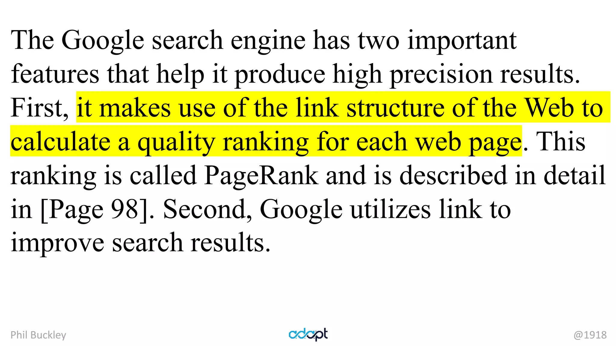 Phil Buckley @1918
The Google search engine has two important
features that help it produce high precision results.
First, it makes use of the link structure of the Web to
calculate a quality ranking for each web page. This
ranking is called PageRank and is described in detail
in [Page 98]. Second, Google utilizes link to
improve search results.
 
