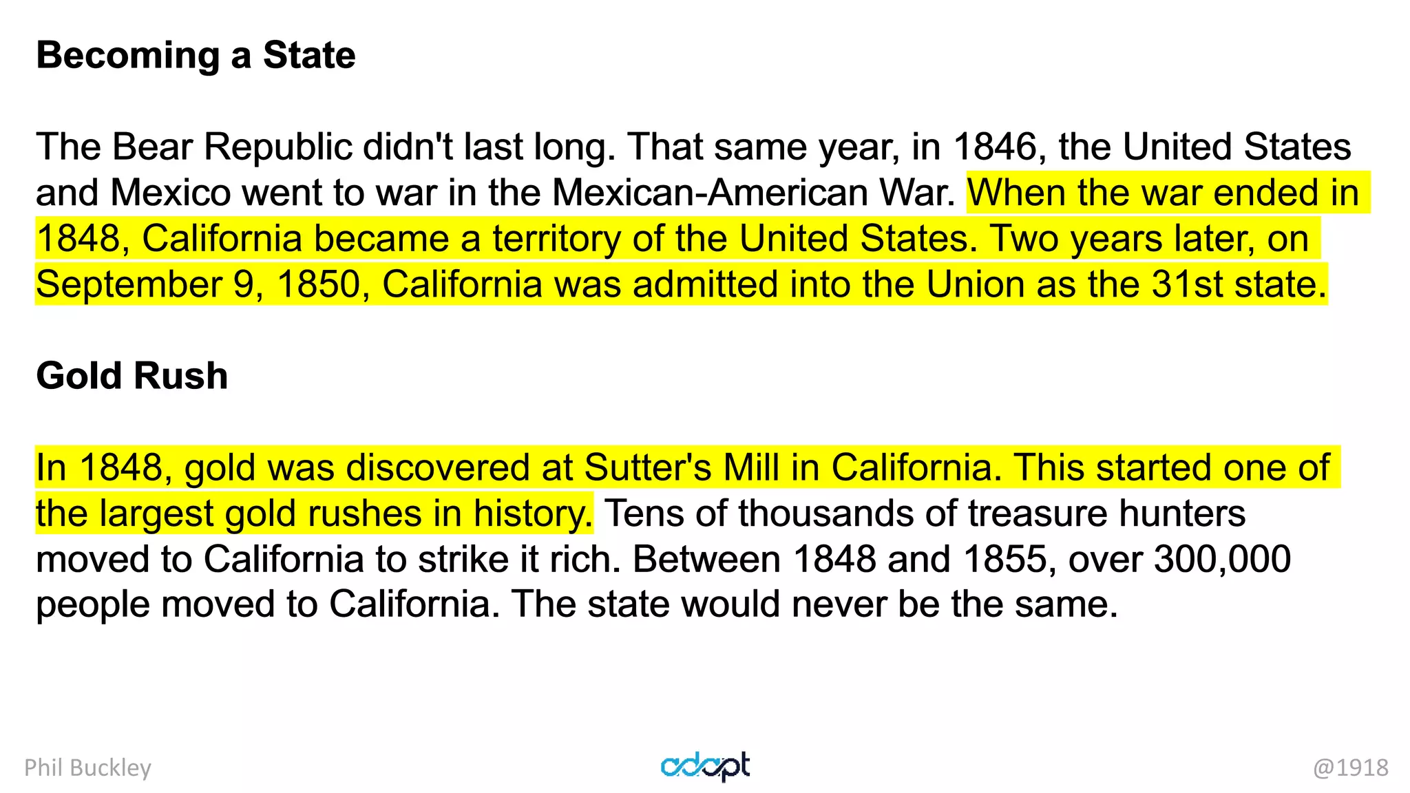 Phil Buckley @1918
Becoming a State
The Bear Republic didn't last long. That same year, in 1846, the United States
and Mexico went to war in the Mexican-American War. When the war ended in
1848, California became a territory of the United States. Two years later, on
September 9, 1850, California was admitted into the Union as the 31st state.
Gold Rush
In 1848, gold was discovered at Sutter's Mill in California. This started one of
the largest gold rushes in history. Tens of thousands of treasure hunters
moved to California to strike it rich. Between 1848 and 1855, over 300,000
people moved to California. The state would never be the same.
Becoming a State
The Bear Republic didn't last long. That same year, in 1846, the United States
and Mexico went to war in the Mexican-American War. When the war ended in
1848, California became a territory of the United States. Two years later, on
September 9, 1850, California was admitted into the Union as the 31st state.
Gold Rush
In 1848, gold was discovered at Sutter's Mill in California. This started one of
the largest gold rushes in history. Tens of thousands of treasure hunters
moved to California to strike it rich. Between 1848 and 1855, over 300,000
people moved to California. The state would never be the same.
 