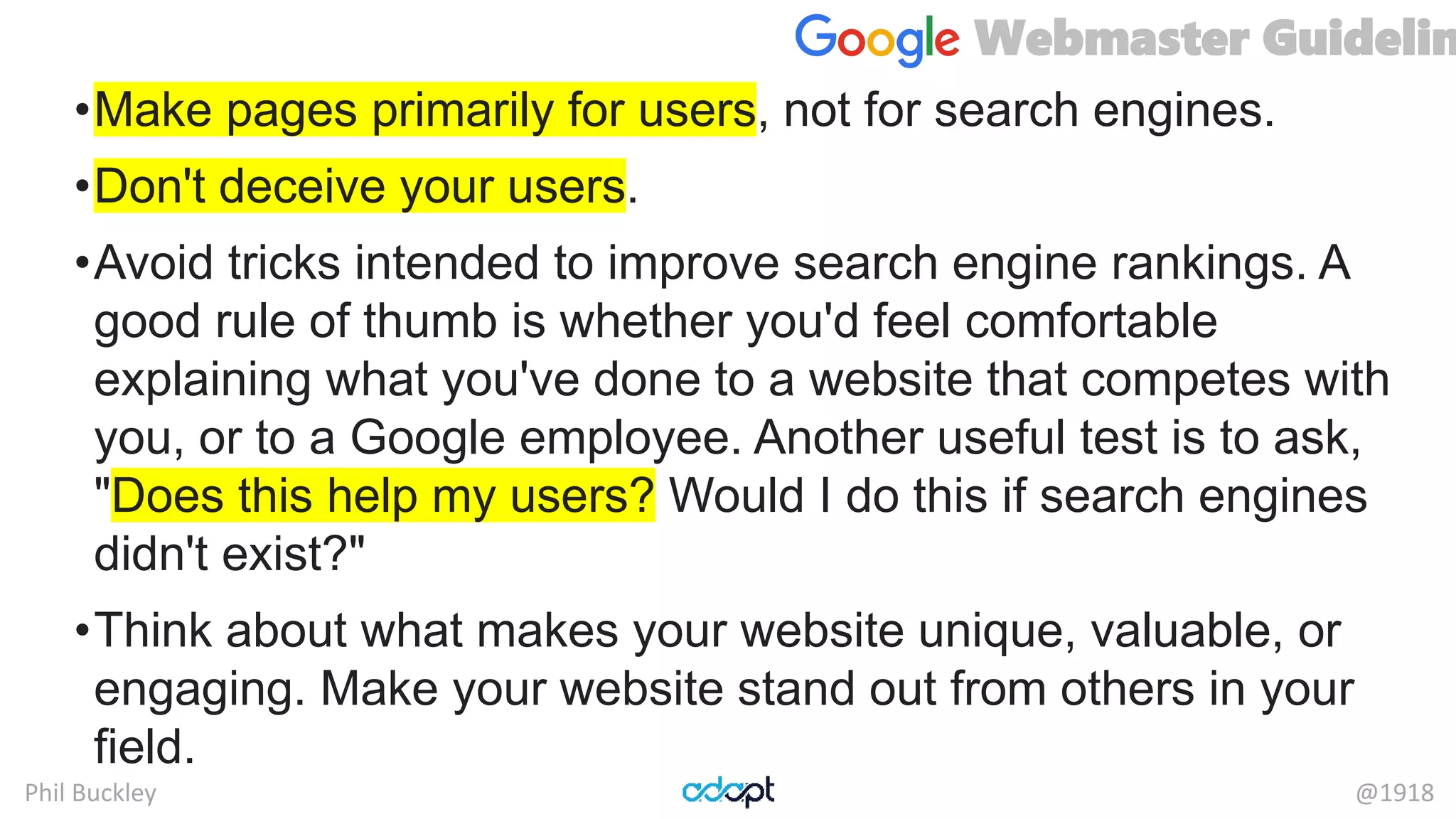 Phil Buckley @1918
•Make pages primarily for users, not for search engines.
•Don't deceive your users.
•Avoid tricks intended to improve search engine rankings. A
good rule of thumb is whether you'd feel comfortable
explaining what you've done to a website that competes with
you, or to a Google employee. Another useful test is to ask,
"Does this help my users? Would I do this if search engines
didn't exist?"
•Think about what makes your website unique, valuable, or
engaging. Make your website stand out from others in your
field.
Webmaster Guidelin
 