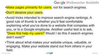 Phil Buckley @1918
•Make pages primarily for users, not for search engines.
•Don't deceive your users.
•Avoid tricks intended to improve search engine rankings. A
good rule of thumb is whether you'd feel comfortable
explaining what you've done to a website that competes with
you, or to a Google employee. Another useful test is to ask,
"Does this help my users? Would I do this if search engines
didn't exist?"
•Think about what makes your website unique, valuable, or
engaging. Make your website stand out from others in your
field.
Webmaster Guidelin
 