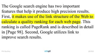 Phil Buckley @1918
The Google search engine has two important
features that help it produce high precision results.
First, it makes use of the link structure of the Web to
calculate a quality ranking for each web page. This
ranking is called PageRank and is described in detail
in [Page 98]. Second, Google utilizes link to
improve search results.
 
