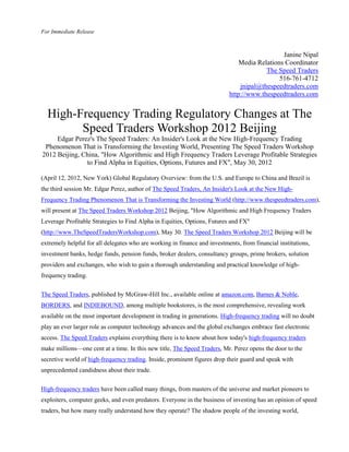 For Immediate Release



                                                                                              Janine Nipal
                                                                               Media Relations Coordinator
                                                                                        The Speed Traders
                                                                                             516-761-4712
                                                                               jnipal@thespeedtraders.com
                                                                           http://www.thespeedtraders.com


  High-Frequency Trading Regulatory Changes at The
        Speed Traders Workshop 2012 Beijing
     Edgar Perez's The Speed Traders: An Insider's Look at the New High-Frequency Trading
 Phenomenon That is Transforming the Investing World, Presenting The Speed Traders Workshop
2012 Beijing, China, "How Algorithmic and High Frequency Traders Leverage Profitable Strategies
               to Find Alpha in Equities, Options, Futures and FX", May 30, 2012

(April 12, 2012, New York) Global Regulatory Overview: from the U.S. and Europe to China and Brazil is
the third session Mr. Edgar Perez, author of The Speed Traders, An Insider's Look at the New High-
Frequency Trading Phenomenon That is Transforming the Investing World (http://www.thespeedtraders.com),
will present at The Speed Traders Workshop 2012 Beijing, "How Algorithmic and High Frequency Traders
Leverage Profitable Strategies to Find Alpha in Equities, Options, Futures and FX"
(http://www.TheSpeedTradersWorkshop.com), May 30. The Speed Traders Workshop 2012 Beijing will be
extremely helpful for all delegates who are working in finance and investments, from financial institutions,
investment banks, hedge funds, pension funds, broker dealers, consultancy groups, prime brokers, solution
providers and exchanges, who wish to gain a thorough understanding and practical knowledge of high-
frequency trading.


The Speed Traders, published by McGraw-Hill Inc., available online at amazon.com, Barnes & Noble,
BORDERS, and INDIEBOUND, among multiple bookstores, is the most comprehensive, revealing work
available on the most important development in trading in generations. High-frequency trading will no doubt
play an ever larger role as computer technology advances and the global exchanges embrace fast electronic
access. The Speed Traders explains everything there is to know about how today's high-frequency traders
make millions—one cent at a time. In this new title, The Speed Traders, Mr. Perez opens the door to the
secretive world of high-frequency trading. Inside, prominent figures drop their guard and speak with
unprecedented candidness about their trade.


High-frequency traders have been called many things, from masters of the universe and market pioneers to
exploiters, computer geeks, and even predators. Everyone in the business of investing has an opinion of speed
traders, but how many really understand how they operate? The shadow people of the investing world,
 