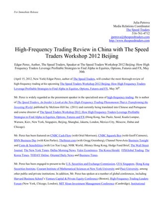 For Immediate Release



                                                                                                       Julia Petrova
                                                                                        Media Relations Coordinator
                                                                                                 The Speed Traders
                                                                                                      516-761-4712
                                                                                     jpetrova@thespeedtraders.com
                                                                                    http://www.thespeedtraders.com


High-Frequency Trading Review in China with The Speed
           Traders Workshop 2012 Beijing
Edgar Perez, Author, The Speed Traders, Speaker at The Speed Traders Workshop 2012 Beijing: How High
Frequency Traders Leverage Profitable Strategies to Find Alpha in Equities, Options, Futures and FX, May
                                                  30th

(April 15, 2012, New York) Edgar Perez, author of The Speed Traders, will conduct the most thorough review of
high-frequency trading at his upcoming The Speed Traders Workshop 2012 Beijing: How High Frequency Traders
Leverage Profitable Strategies to Find Alpha in Equities, Options, Futures and FX, May 30th.


Mr. Perez is widely regarded as the preeminent speaker in the specialized area of high-frequency trading. He is author
of The Speed Traders, An Insider’s Look at the New High-Frequency Trading Phenomenon That is Transforming the
Investing World, published by McGraw-Hill Inc. (2011) and currently being translated into Chinese and Portuguese
and course director of The Speed Traders Workshop 2012, How High Frequency Traders Leverage Profitable
Strategies to Find Alpha in Equities, Options, Futures and FX (Hong Kong, Sao Paulo, Seoul, Kuala Lumpur,
Warsaw, Kiev, New York, Singapore, Beijing, Shanghai, Jakarta, London, Mexico City, Moscow, Dubai and
Chicago).

Mr. Perez has been featured on CNBC Cash Flow (with Oriel Morrison), CNBC Squawk Box (with Geoff Cutmore),
BNN Business Day (with Kim Parlee), TheStreet.com (with Gregg Greenberg), Channel NewsAsia Business Tonight
and Cents & Sensibilities (with Lin Xue Ling), NHK World, iMoney Hong Kong, Hedge Fund Brief, The Wall Street
Journal, The New York Times, Dallas Morning News, Valor Econômico, The Korea Herald, FIXGlobal Trading, The
Korea Times, TODAY Online, Oriental Daily News and Business Times.


Mr. Perez has been engaged to present to the U.S. Securities and Exchange Commission, CFA Singapore, Hong Kong
Securities Institute, Courant Institute of Mathematical Sciences at New York University and Pace University, among
other public and private institutions. In addition, Mr. Perez has spoken at a number of global conferences, including
Harvard Business School’s Venture Capital & Private Equity Conference (Boston), High-Frequency Trading Leaders
Forum (New York, Chicago, London), MIT Sloan Investment Management Conference (Cambridge), Institutional
 