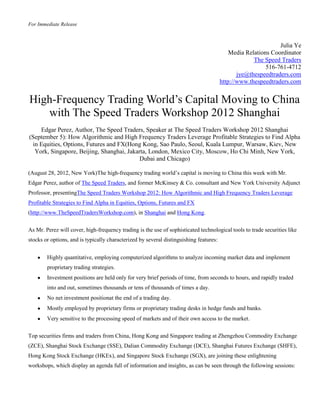 For Immediate Release



                                                                                                               Julia Ye
                                                                                            Media Relations Coordinator
                                                                                                     The Speed Traders
                                                                                                          516-761-4712
                                                                                               jye@thespeedtraders.com
                                                                                        http://www.thespeedtraders.com


High-Frequency Trading World’s Capital Moving to China
   with The Speed Traders Workshop 2012 Shanghai
    Edgar Perez, Author, The Speed Traders, Speaker at The Speed Traders Workshop 2012 Shanghai
(September 5): How Algorithmic and High Frequency Traders Leverage Profitable Strategies to Find Alpha
 in Equities, Options, Futures and FX(Hong Kong, Sao Paulo, Seoul, Kuala Lumpur, Warsaw, Kiev, New
  York, Singapore, Beijing, Shanghai, Jakarta, London, Mexico City, Moscow, Ho Chi Minh, New York,
                                           Dubai and Chicago)

(August 28, 2012, New York)The high-frequency trading world’s capital is moving to China this week with Mr.
Edgar Perez, author of The Speed Traders, and former McKinsey & Co. consultant and New York University Adjunct
Professor, presentingThe Speed Traders Workshop 2012: How Algorithmic and High Frequency Traders Leverage
Profitable Strategies to Find Alpha in Equities, Options, Futures and FX
(http://www.TheSpeedTradersWorkshop.com), in Shanghai and Hong Kong.


As Mr. Perez will cover, high-frequency trading is the use of sophisticated technological tools to trade securities like
stocks or options, and is typically characterized by several distinguishing features:


        Highly quantitative, employing computerized algorithms to analyze incoming market data and implement
        proprietary trading strategies.
        Investment positions are held only for very brief periods of time, from seconds to hours, and rapidly traded
        into and out, sometimes thousands or tens of thousands of times a day.
        No net investment positionat the end of a trading day.
        Mostly employed by proprietary firms or proprietary trading desks in hedge funds and banks.
        Very sensitive to the processing speed of markets and of their own access to the market.

Top securities firms and traders from China, Hong Kong and Singapore trading at Zhengzhou Commodity Exchange
(ZCE), Shanghai Stock Exchange (SSE), Dalian Commodity Exchange (DCE), Shanghai Futures Exchange (SHFE),
Hong Kong Stock Exchange (HKEx), and Singapore Stock Exchange (SGX), are joining these enlightening
workshops, which display an agenda full of information and insights, as can be seen through the following sessions:
 