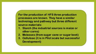 For the production of HFS three production
processes are known. They have a similar
technology and pathway but three different
source materials:
1. Starch (the industrial sources is maize or
other corns)
2. Molasses (from sugar cane or sugar beet)
3. Cellulose (it is in Pilot scale but successful
Development)
 