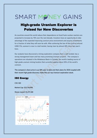 High-grade Uranium Explorer is
Poised for New Discoveries
As countries around the world reduce their dependence on fossil fuels nuclear reactors are
projected to increase by 76% over the next decade. Investors have an opportunity to take
advantage of the expected improving uranium price environment and acquire investments
for a fraction of what they will soon be with. After achieving the low of this cycle at around
US$17/lb, uranium is now in a bull market, having risen by almost 40% since last year’s
lows.
Our analysts have discovered a mining exploration company that is well funded, has a
strong management team and has many promising Uranium projects . The company’s
operations are situated in the Athabasca Basin in Canada, the world’s leading source of
high-grade uranium mining location that currently supplies about 20% of the world’s
uranium.
The company’s share price is up 30% year to date and their plans for 2019 coupled with
their recent high grade discovery make this our top Uranium exploration stock.
ISO Energy
CVE: ISO
Market Cap: $33,130,000
Shares issued: 55,217,368
 