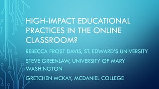 HIGH-IMPACT EDUCATIONAL
PRACTICES IN THE ONLINE
CLASSROOM?
REBECCA FROST DAVIS, ST. EDWARD’S UNIVERSITY
STEVE GREENLAW, UNIVERSITY OF MARY
WASHINGTON
GRETCHEN MCKAY, MCDANIEL COLLEGE
 