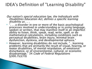 Our nation's special education law, the Individuals with Disabilities Education Act, defines a specific learning disability as . . . ". . . a disorder in one or more of the basic psychological processes involved in understanding or in using language, spoken or written, that may manifest itself in an imperfect ability to listen, think, speak, read, write, spell, or do mathematical calculations, including conditions such as perceptual disabilities, brain injury, minimal brain dysfunction, dyslexia, and developmental aphasia." However, learning disabilities do  not  include, "…learning problems that are primarily the result of visual, hearing, or motor disabilities, of mental retardation, of emotional disturbance, or of environmental, cultural, or economic disadvantage." 34  Code of Federal Regulations  §300.7(c)(10) 