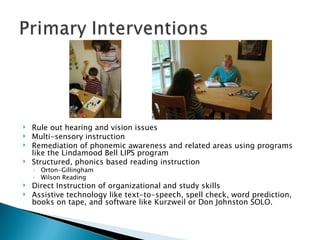 Rule out hearing and vision issues Multi-sensory instruction Remediation of phonemic awareness and related areas using programs like the Lindamood Bell LIPS program Structured, phonics based reading instruction Orton-Gillingham Wilson Reading Direct Instruction of organizational and study skills Assistive technology like text-to-speech, spell check, word prediction, books on tape, and software like Kurzweil or Don Johnston SOLO. 