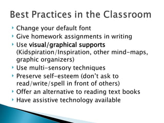 Change your default font Give homework assignments in writing Use  visual/graphical supports  (Kidspiration/Inspiration, other mind-maps, graphic organizers) Use multi-sensory techniques Preserve self-esteem (don’t ask to read/write/spell in front of others) Offer an alternative to reading text books Have assistive technology available 