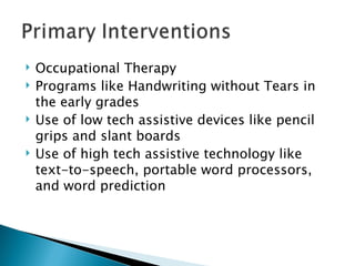 Occupational Therapy Programs like Handwriting without Tears in the early grades Use of low tech assistive devices like pencil grips and slant boards Use of high tech assistive technology like text-to-speech, portable word processors, and word prediction 