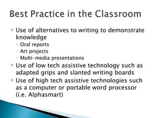 Use of alternatives to writing to demonstrate knowledge Oral reports Art projects Multi-media presentations Use of low tech assistive technology such as adapted grips and slanted writing boards Use of high tech assistive technologies such as a computer or portable word processor  (i.e. Alphasmart) 