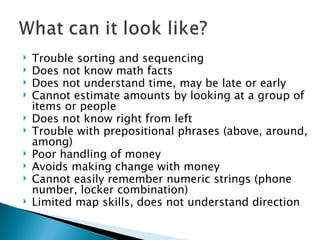 Trouble sorting and sequencing Does not know math facts Does not understand time, may be late or early Cannot estimate amounts by looking at a group of items or people Does not know right from left Trouble with prepositional phrases (above, around, among) Poor handling of money Avoids making change with money Cannot easily remember numeric strings (phone number, locker combination) Limited map skills, does not understand direction 