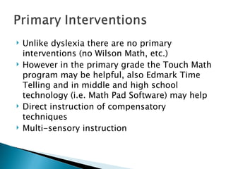 Unlike dyslexia there are no primary interventions (no Wilson Math, etc.) However in the primary grade the Touch Math program may be helpful, also Edmark Time Telling and in middle and high school technology (i.e. Math Pad Software) may help Direct instruction of compensatory techniques Multi-sensory instruction 