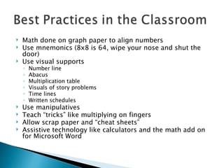 Math done on graph paper to align numbers Use mnemonics (8x8 is 64, wipe your nose and shut the door) Use visual supports  Number line Abacus Multiplication table Visuals of story problems Time lines Written schedules Use manipulatives Teach “tricks” like multiplying on fingers Allow scrap paper and “cheat sheets” Assistive technology like calculators and the math add on for Microsoft Word 