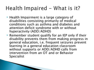 Health Impairment is a large category of disabilities consisting primarily of medical conditions such as asthma and diabetes and attention deficit syndrome with or without hyperactivity (ADD/ADHD) Remember student qualify for an IEP only if their disability prevents them from making progress in general education, i.e. frequent seizures prevent learning in a general education classroom without supports or ADD/ADHD calls from intervention from an OT and or Behavior Specialist 