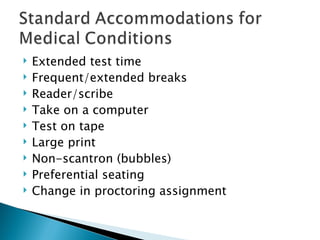 Extended test time Frequent/extended breaks Reader/scribe Take on a computer Test on tape Large print Non-scantron (bubbles) Preferential seating Change in proctoring assignment 
