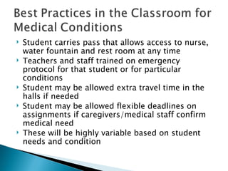 Student carries pass that allows access to nurse, water fountain and rest room at any time Teachers and staff trained on emergency protocol for that student or for particular conditions Student may be allowed extra travel time in the halls if needed Student may be allowed flexible deadlines on assignments if caregivers/medical staff confirm medical need  These will be highly variable based on student needs and condition  