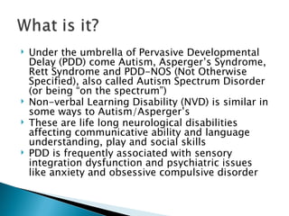 Under the umbrella of Pervasive Developmental Delay (PDD) come Autism, Asperger’s Syndrome, Rett Syndrome and PDD-NOS (Not Otherwise Specified), also called Autism Spectrum Disorder (or being “on the spectrum”) Non-verbal Learning Disability (NVD) is similar in some ways to Autism/Asperger’s These are life long neurological disabilities affecting communicative ability and language understanding, play and social skills  PDD is frequently associated with sensory integration dysfunction and psychiatric issues like anxiety and obsessive compulsive disorder 