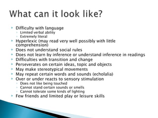 Difficulty with language Limited verbal ability Extremely literal Hyperlexic (may read very well possibly with little comprehension) Does not understand social rules Does not learn by inference or understand inference in readings Difficulties with transition and change Perseverates on certain ideas, topic and objects May make stereotypical movements May repeat certain words and sounds (echolalia) Over or under reacts to sensory stimulation Does not like being touched Cannot stand certain sounds or smells Cannot tolerate some kinds of lighting  Few friends and limited play or leisure skills 