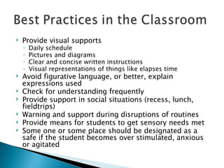 Provide visual supports Daily schedule  Pictures and diagrams Clear and concise written instructions Visual representations of things like elapses time Avoid figurative language, or better, explain expressions used Check for understanding frequently Provide support in social situations (recess, lunch, fieldtrips) Warning and support during disruptions of routines Provide means for students to get sensory needs met Some one or some place should be designated as a safe if the student becomes over stimulated, anxious or agitated 