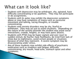Students with depression may be withdrawn, shy, agitated, have difficulty concentrating or be apathetic.  They may not participate or do assignments.  Students with bi-polar may exhibit the depression symptoms above or may have symptoms of mania such as excessive movement and talking, racing thoughts, or trouble concentrating. Students with anxiety disorders may be shy, fearful or withdrawn.  They may act out to avoid situations.  Depending on the nature of the anxiety disorder the student may avoid social interactions, crowds, heights, or may have panic attacks. Students with PTSD may be hyper vigilant and over react to sudden stimuli, be fearful, have flashbacks, be tired from lack of sleep due to nightmares, avoid certain people or situations because of what they represent.  A severe symptom may be disassociating under stress. Any of these students may exhibit side effects of psychiatric medication such as tiredness and fatigue, difficulty concentrating, dry mouth, head ache, stomach upset and other symptoms. 