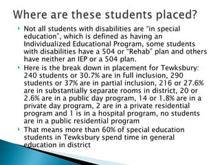 Not all students with disabilities are “in special education”, which is defined as having an Individualized Educational Program, some students with disabilities have a 504 or “Rehab” plan and others have neither an IEP or a 504 plan. Here is the break down in placement for Tewksbury: 240 students or 30.7% are in full inclusion, 290 students or 37% are in partial inclusion, 216 or 27.6% are in substantially separate rooms in district, 20 or 2.6% are in a public day program, 14 or 1.8% are in a private day program, 2 are in a private residential program and 1 is in a hospital program, no students are in a public residential program That means more than 60% of special education students in Tewksbury spend time in general education in district 