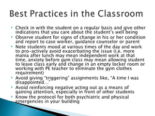 Check in with the student on a regular basis and give other indications that you care about the student’s well being Observe student for signs of change in his or her condition and report to case worker, guidance counselor or parent Note students mood at various times of the day and work to pro-actively avoid exacerbating the issue (i.e. more mania after lunch may mean independent work at that time, anxiety before gym class may mean allowing student to leave class early and change in an empty locker room or working with PE teacher to eliminate the gym clothes requirement) Avoid giving “triggering” assignments like, “A time I was disappointed…” Avoid reinforcing negative acting out as a means of gaining attention, especially in front of other students Know the protocol for both psychiatric and physical emergencies in your building 