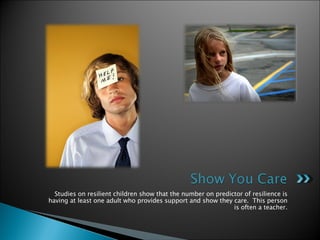 Studies on resilient children show that the number on predictor of resilience is having at least one adult who provides support and show they care.  This person is often a teacher. 