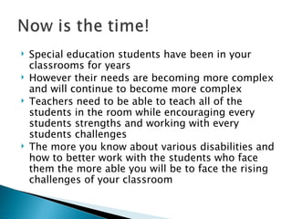 Special education students have been in your classrooms for years However their needs are becoming more complex and will continue to become more complex Teachers need to be able to teach all of the students in the room while encouraging every students strengths and working with every students challenges The more you know about various disabilities and how to better work with the students who face them the more able you will be to face the rising challenges of your classroom 