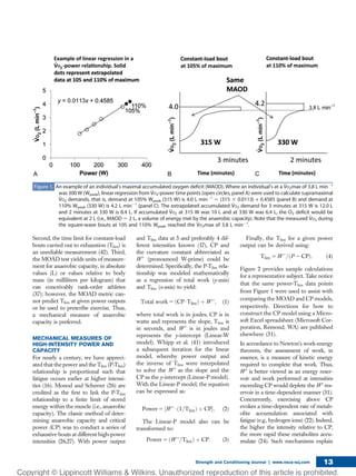 Second, the time limit for constant-load
bouts carried out to exhaustion (Tlim) is
an unreliable measurement (42). Third,
the MOAD test yields units of measure-
ment for anaerobic capacity, in absolute
values (L) or values relative to body
mass (in milliliters per kilogram) that
can conceivably rank-order athletes
(37); however, the MOAD metric can-
not predict Tlim at given power outputs
or be used to prescribe exercise. Thus,
a mechanical measure of anaerobic
capacity is preferred.
MECHANICAL MEASURES OF
HIGH-INTENSITY POWER AND
CAPACITY
For nearly a century, we have appreci-
ated that the power and the Tlim (P-Tlim)
relationship is proportional such that
fatigue occurs earlier at higher intensi-
ties (16). Monod and Scherrer (26) are
credited as the ﬁrst to link the P-Tlim
relationship to a ﬁnite limit of stored
energy within the muscle (i.e., anaerobic
capacity). The classic method of deter-
mining anaerobic capacity and critical
power (CP) was to conduct a series of
exhaustive bouts at different high-power
intensities (26,27). With power output
and Tlim data at 3 and preferably 4 dif-
ferent intensities known (17), CP and
the curvature constant abbreviated as
W9 (pronounced W-prime) could be
determined. Speciﬁcally, the P-Tlim rela-
tionship was modeled mathematically
as a regression of total work (y-axis)
and Tlim (x-axis) to yield:
Total  work 5 ðCP$TlimÞ þ W 9; (1)
where total work is in joules, CP is in
watts and represents the slope, Tlim is
in seconds, and W9 is in joules and
represents the y-intercept (Linear-W
model). Whipp et al. (41) introduced
a subsequent iteration for the linear
model, whereby power output and
the inverse of Tlim were interpolated
to solve the W9 as the slope and the
CP as the y-intercept (Linear-P model).
With the Linear-P model, the equation
can be expressed as:
Power 5 ½W 9$ð1=TlimÞ þ CPŠ; (2)
The Linear-P model also can be
transformed to:
Power 5 ðW 9=TlimÞ þ CP: (3)
Finally, the Tlim for a given power
output can be derived using:
Tlim 5 W 9=ðP 2 CPÞ: (4)
Figure 2 provides sample calculations
for a representative subject. Take notice
that the same power-Tlim data points
from Figure 1 were used to assist with
comparing the MOAD and CP models,
respectively. Directions for how to
construct the CP model using a Micro-
soft Excel spreadsheet (Microsoft Cor-
poration, Remond, WA) are published
elsewhere (31).
In accordance to Newton’s work-energy
theorem, the assessment of work, in
essence, is a measure of kinetic energy
required to complete that work. Thus,
W9 is better viewed as an energy reser-
voir and work performed at intensities
exceeding CP would deplete the W9 res-
ervoir in a time-dependent manner (31).
Concurrently, exercising above CP
evokes a time-dependent rate of metab-
olite accumulation associated with
fatigue (e.g., hydrogen ions) (22). Indeed,
the higher the intensity relative to CP,
the more rapid these metabolites accu-
mulate (24). Such mechanisms explain
Figure 1. An example of an individual’s maximal accumulated oxygen deﬁcit (MAOD). Where an individual’s at a V̇O2max of 3.8 L min21
was 300 W (Wpeak), linear regression from V̇O2-power time points (open circles, panel A) were used to calculate supramaximal
V̇O2 demands, that is, demand at 105% Wpeak (315 W) is 4.0 L min21
5 (315 3 0.0113) + 0.4585 (panel B) and demand at
110% Wpeak (330 W) is 4.2 L min21
(panel C). The extrapolated accumulated V̇O2 demand for 3 minutes at 315 W is 12.0 L
and 2 minutes at 330 W is 8.4 L. If accumulated V̇O2 at 315 W was 10 L and at 330 W was 6.4 L, the O2 deﬁcit would be
equivalent at 2 L (i.e., MAOD 5 2 L, a volume of energy met by the anaerobic capacity). Note that the measured V̇O2 during
the square-wave bouts at 105 and 110% Wpeak reached the V̇O2max of 3.8 L min21
.
Strength and Conditioning Journal | www.nsca-scj.com 13
 