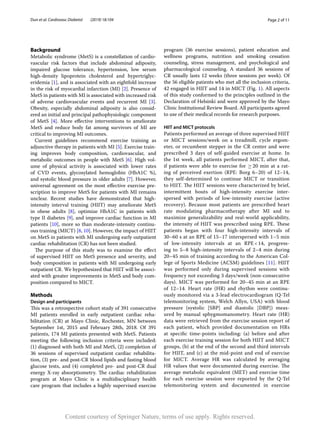 Page 2 of 11
Dun et al. Cardiovasc Diabetol (2019) 18:104
Background
Metabolic syndrome (MetS) is a constellation of cardio-
vascular risk factors that include abdominal adiposity,
impaired glucose tolerance, hypertension, low serum
high-density lipoprotein cholesterol and hypertriglyc-
eridemia [1], and is associated with an eightfold increase
in the risk of myocardial infarction (MI) [2]. Presence of
MetS in patients with MI is associated with increased risk
of adverse cardiovascular events and recurrent MI [3].
Obesity, especially abdominal adiposity is also consid-
ered an initial and principal pathophysiologic component
of MetS [4]. More effective interventions to ameliorate
MetS and reduce body fat among survivors of MI are
critical to improving MI outcomes.
Current guidelines recommend exercise training as
adjunctive therapy in patients with MI [5]. Exercise train-
ing improves body composition, cardiovascular, and
metabolic outcomes in people with MetS [6]. High vol-
ume of physical activity is associated with lower rates
of CVD events, glycosylated hemoglobin (HbA1C %),
and systolic blood pressure in older adults [7]. However,
universal agreement on the most effective exercise pre-
scription to improve MetS for patients with MI remains
unclear. Recent studies have demonstrated that high-
intensity interval training (HIIT) may ameliorate MetS
in obese adults [8], optimize HbA1C in patients with
type II diabetes [9], and improve cardiac function in MI
patients [10], more so than moderate-intensity continu-
ous training (MICT) [8, 10]. However, the impact of HIIT
on MetS in patients with MI undergoing early outpatient
cardiac rehabilitation (CR) has not been studied.
The purpose of this study was to examine the effect
of supervised HIIT on MetS presence and severity, and
body composition in patients with MI undergoing early
outpatient CR. We hypothesized that HIIT will be associ-
ated with greater improvements in MetS and body com-
position compared to MICT.
Methods
Design and participants
This was a retrospective cohort study of 391 consecutive
MI patients enrolled in early outpatient cardiac reha-
bilitation (CR) at Mayo Clinic, Rochester, MN between
September 1st, 2015 and February 28th, 2018. Of 391
patients, 174 MI patients presented with MetS. Patients
meeting the following inclusion criteria were included:
(1) diagnosed with both MI and MetS, (2) completion of
36 sessions of supervised outpatient cardiac rehabilita-
tion, (3) pre- and post-CR blood lipids and fasting blood
glucose tests, and (4) completed pre- and post-CR dual
energy X-ray absorptiometry. The cardiac rehabilitation
program at Mayo Clinic is a multidisciplinary health
care program that includes a highly supervised exercise
program (36 exercise sessions), patient education and
wellness programs, nutrition and smoking cessation
counseling, stress management, and psychological and
pharmacological counseling. A standard 36 sessions of
CR usually lasts 12 weeks (three sessions per week). Of
the 56 eligible patients who met all the inclusion criteria,
42 engaged in HIIT and 14 in MICT (Fig. 1). All aspects
of this study conformed to the principles outlined in the
Declaration of Helsinki and were approved by the Mayo
Clinic Institutional Review Board. All participants agreed
to use of their medical records for research purposes.
HIIT and MICT protocols
Patients performed an average of three supervised HIIT
or MICT sessions/week on a treadmill, cycle ergom-
eter, or recumbent stepper in the CR center and were
prescribed 3  days of self-guided exercise at home. In
the 1st week, all patients performed MICT, after that,
if patients were able to exercise for ≥ 
20 min at a rat-
ing of perceived exertion (RPE: Borg 6–20) of 12–14,
they self-determined to continue MICT or transition
to HIIT. The HIIT sessions were characterized by brief,
intermittent bouts of high-intensity exercise inter-
spersed with periods of low-intensity exercise (active
recovery). Because most patients are prescribed heart
rate modulating pharmacotherapy after MI and to
maximize generalizability and real-world applicability,
the intensity of HIIT was prescribed using RPE. These
patients began with four high-intensity intervals of
30–60 s at an RPE of 15–17 interspersed with 1–5 min
of low-intensity intervals at an RPE 
< 
14, progress-
ing to 5–8 high-intensity intervals of 2–4  min during
20–45 min of training according to the American Col-
lege of Sports Medicine (ACSM) guidelines [11]. HIIT
was performed only during supervised sessions with
frequency not exceeding 3 days/week (non-consecutive
days). MICT was performed for 20–45 min at an RPE
of 12–14. Heart rate (HR) and rhythm were continu-
ously monitored via a 3-lead electrocardiogram (Q-Tel
telemonitoring system, Welch Allyn, USA) with blood
pressure (systolic [SBP] and diastolic [DBP]) meas-
ured by manual sphygmomanometry. Heart rate (HR)
data were retrieved from the exercise session report of
each patient, which provided documentation on HRs
at specific time-points including: (a) before and after
each exercise training session for both HIIT and MICT
groups, (b) at the end of the second and third intervals
for HIIT, and (c) at the mid-point and end of exercise
for MICT. Average HR was calculated by averaging
HR values that were documented during exercise. The
average metabolic equivalent (MET) and exercise time
for each exercise session were reported by the Q-Tel
telemonitoring system and documented in exercise
Content courtesy of Springer Nature, terms of use apply. Rights reserved.
 