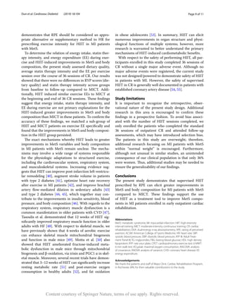 Page 9 of 11
Dun et al. Cardiovasc Diabetol (2019) 18:104
demonstrates that RPE should be considered an appro-
priate alternative or supplementary method to HR for
prescribing exercise intensity for HIIT in MI patients
with MetS.
To determine the relation of energy intake, statin ther-
apy intensity, and energy expenditure (EE) during exer-
cise and HIIT-induced improvements in MetS and body
composition, the present study assessed dietary quality,
average statin therapy intensity and the EE per exercise
session over the course of 36 sessions of CR. Our results
showed that there were no differences in RYP scores (die-
tary quality) and statin therapy intensity across groups
from baseline to follow-up compared to MICT. Addi-
tionally, HIIT induced similar exercise EEs to MICT at
the beginning and end of 36 CR sessions. These findings
suggest that energy intake, statin therapy intensity, and
EE during exercise are not primary explanations for the
HIIT-induced greater improvements in MetS and body
composition than MICT in these patients. To confirm the
accuracy of these findings, we matched a sub-group of
HIIT and MICT patients on exercise EE specifically and
found that the improvements in MetS and body composi-
tion in the HIIT group persisted.
The exact mechanisms whereby HIIT leads to greater
improvements in MetS variables and body composition
in MI patients with MetS remain unclear. The mecha-
nisms may involve a wide range of systems responsible
for the physiologic adaptations to structured exercise,
including the cardiovascular system, respiratory system,
and musculoskeletal systems. Increasing evidence sug-
gests that HIIT can improve post-infarction left ventricu-
lar remodeling [40], augment stroke volume in patients
with type 2 diabetes [41], optimize heart rate recovery
after exercise in MI patients [42], and improve brachial
artery flow-mediated dilation in sedentary adults [43]
and type 2 diabetes [44, 45], which together may con-
tribute to the improvements in insulin sensitivity, blood
pressure, and body composition [46]. With regards to the
respiratory system, respiratory muscle dysfunction is a
common manifestation in older patients with CVD [47],
Tasoulis et al. demonstrated that 12 weeks of HIIT sig-
nificantly improved respiratory muscle function in older
adults with HF [48]. With respect to skeletal muscle, we
have previously shown that 4-weeks of aerobic exercise
can enhance skeletal muscle mitochondrial biogenesis
and function in male mice [49]. Motta et  al. [50] also
showed that HIIT ameliorated fructose-induced meta-
bolic dysfunction in male mice through mitochondrial
biogenesis and β-oxidation, via irisin and PGC1 α in skel-
etal muscle. Moreover, several recent trials have demon-
strated that 3–12 weeks of HIIT can significantly increase
resting metabolic rate [51] and post-exercise oxygen
consumption in healthy adults [52], and fat oxidation
in obese adolescents [53]. In summary, HIIT can elicit
numerous improvements in organ structure and physi-
ological functions of multiple systems; however, more
research is warranted to better understand the primary
mechanisms of HIIT-induced cardiometabolic benefits.
With respect to the safety of performing HIIT, all par-
ticipants enrolled in this study completed 36 sessions of
CR without a single major adverse event. Although no
major adverse events were registered, the current study
was not designed/powered to demonstrate safety of HIIT
in patients with MI. However, the safety of supervised
HIIT in CR is generally well documented in patients with
established coronary artery disease [54, 55].
Study limitations
It is important to recognize the retrospective, obser-
vational nature of the present study design. Additional
research in this area is encouraged to confirm these
findings in a prospective fashion. To avoid bias associ-
ated with the number of HIIT sessions completed, we
only enrolled the patients who completed the standard
36 sessions of outpatient CR and attended follow-up
assessments, which may have introduced selection bias.
The patients in this study are overweight; therefore,
additional research focusing on MI patients with MetS
within “normal weight” is encouraged. Furthermore,
although not unusual in similar studies, an unintended
consequence of our clinical population is that only 36%
were women. Thus, additional studies may be needed to
ensure the generalizability of our findings.
Conclusions
The present study demonstrates that supervised HIIT
prescribed by RPE can elicit greater improvements in
MetS and body composition for MI patients with MetS
compared to MICT. These findings support the use
of HIIT as a treatment tool to improve MetS compo-
nents in MI patients enrolled in early outpatient cardiac
rehabilitation.
Abbreviations
MetS: metabolic syndrome; MI: myocardial infarction; HIIT: high-intensity
interval training; MICT: moderate-intensity continuous training; CR: cardiac
rehabilitation; DXA: dual-energy x-ray absorptiometry; RPE: rating of perceived
exertion; ACSM: American College of Sports Medicine; HR: heart rate; SBP:
systolic blood pressure; DBP: diastolic blood pressure; ATP III: Adult Treat‑
ment Panel III; TG: triglycerides; FBG: fasting blood glucose; HDL: high density
lipoprotein; RYP: rate your plate; CPET: cardiopulmonary exercise test; 6 MWT:
6 min walk test; VO2peak: maximal oxygen consumption; ANCOVA: analysis
of covariance; ANOVA: analysis of variance; CHD: coronary heart disease; EE:
energy expenditure.
Acknowledgements
We thank the patients and staff of Mayo Clinic Cardiac Rehabilitation Program,
in Rochester, MN, for their valuable contributions to the study.
Content courtesy of Springer Nature, terms of use apply. Rights reserved.
 