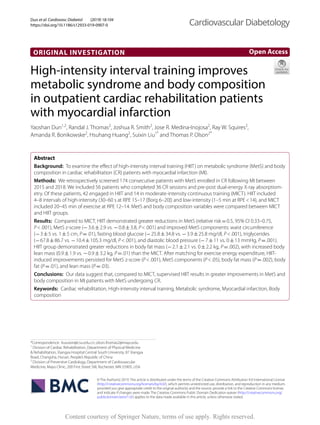 Dun et al. Cardiovasc Diabetol (2019) 18:104
https://doi.org/10.1186/s12933-019-0907-0
ORIGINAL INVESTIGATION
High‑intensity interval training improves
metabolic syndrome and body composition
in outpatient cardiac rehabilitation patients
with myocardial infarction
Yaoshan Dun1,2
, Randal J. Thomas2
, Joshua R. Smith2
, Jose R. Medina‑Inojosa2
, Ray W. Squires2
,
Amanda R. Bonikowske2
, Hsuhang Huang2
, Suixin Liu1*
and Thomas P. Olson2*
Abstract 
Background:  To examine the effect of high-intensity interval training (HIIT) on metabolic syndrome (MetS) and body
composition in cardiac rehabilitation (CR) patients with myocardial infarction (MI).
Methods:  We retrospectively screened 174 consecutive patients with MetS enrolled in CR following MI between
2015 and 2018. We included 56 patients who completed 36 CR sessions and pre-post dual-energy X-ray absorptiom‑
etry. Of these patients, 42 engaged in HIIT and 14 in moderate-intensity continuous training (MICT). HIIT included
4–8 intervals of high-intensity (30–60 s at RPE 15–17 [Borg 6–20]) and low-intensity (1–5 min at RPE < 14), and MICT
included 20–45 min of exercise at RPE 12–14. MetS and body composition variables were compared between MICT
and HIIT groups.
Results:  Compared to MICT, HIIT demonstrated greater reductions in MetS (relative risk = 0.5, 95% CI 0.33–0.75,
P < .001), MetS z-score (− 3.6 ± 2.9 vs. − 0.8 ± 3.8, P < .001) and improved MetS components: waist circumference
(− 3 ± 5 vs. 1 ± 5 cm, P = .01), fasting blood glucose (− 25.8 ± 34.8 vs. − 3.9 ± 25.8 mg/dl, P < .001), triglycerides
(− 67.8 ± 86.7 vs. − 10.4 ± 105.3 mg/dl, P < .001), and diastolic blood pressure (− 7 ± 11 vs. 0 ± 13 mmHg, P = .001).
HIIT group demonstrated greater reductions in body fat mass (− 2.1 ± 2.1 vs. 0 ± 2.2 kg, P = .002), with increased body
lean mass (0.9 ± 1.9 vs. − 0.9 ± 3.2 kg, P = .01) than the MICT. After matching for exercise energy expenditure, HIIT-
induced improvements persisted for MetS z-score (P < .001), MetS components (P < .05), body fat mass (P = .002), body
fat (P = .01), and lean mass (P = .03).
Conclusions:  Our data suggest that, compared to MICT, supervised HIIT results in greater improvements in MetS and
body composition in MI patients with MetS undergoing CR.
Keywords:  Cardiac rehabilitation, High-intensity interval training, Metabolic syndrome, Myocardial infarction, Body
composition
© The Author(s) 2019. This article is distributed under the terms of the Creative Commons Attribution 4.0 International License
(http://creat​iveco​mmons​.org/licen​ses/by/4.0/), which permits unrestricted use, distribution, and reproduction in any medium,
provided you give appropriate credit to the original author(s) and the source, provide a link to the Creative Commons license,
and indicate if changes were made. The Creative Commons Public Domain Dedication waiver (http://creat​iveco​mmons​.org/
publi​cdoma​in/zero/1.0/) applies to the data made available in this article, unless otherwise stated.
Open Access
Cardiovascular Diabetology
*Correspondence: liusuixin@csu.edu.cn; olson.thomas2@mayo.edu
1
Division of Cardiac Rehabilitation, Department of Physical Medicine
& Rehabilitation, Xiangya Hospital Central South University, 87 Xiangya
Road, Changsha, Hunan, People’s Republic of China
2
Division of Preventive Cardiology, Department of Cardiovascular
Medicine, Mayo Clinic, 200 First Street SW, Rochester, MN 55905, USA
Content courtesy of Springer Nature, terms of use apply. Rights reserved.
 