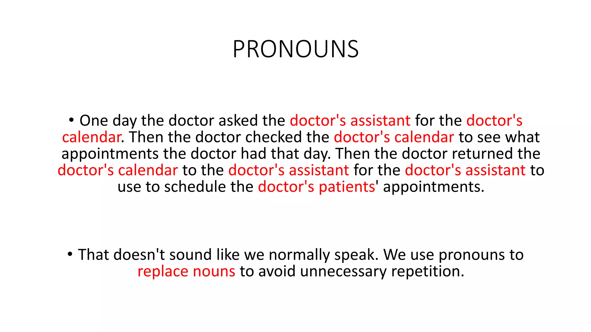 PRONOUNS
• One day the doctor asked the doctor's assistant for the doctor's
calendar. Then the doctor checked the doctor's calendar to see what
appointments the doctor had that day. Then the doctor returned the
doctor's calendar to the doctor's assistant for the doctor's assistant to
use to schedule the doctor's patients' appointments.
• That doesn't sound like we normally speak. We use pronouns to
replace nouns to avoid unnecessary repetition.
 